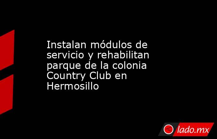 Instalan módulos de servicio y rehabilitan parque de la colonia Country Club en Hermosillo. Noticias en tiempo real