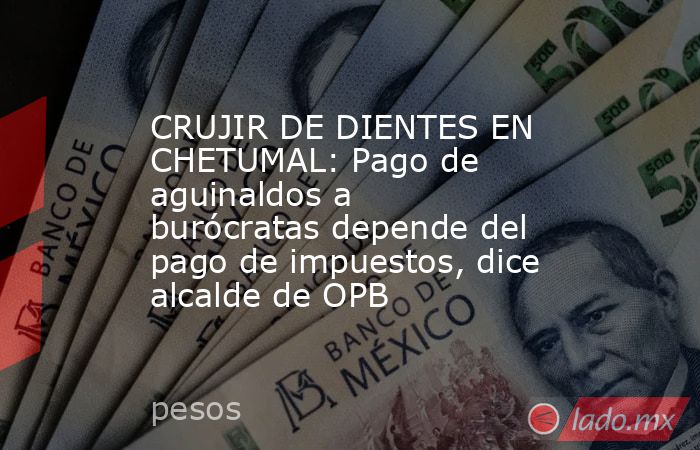 CRUJIR DE DIENTES EN CHETUMAL: Pago de aguinaldos a burócratas depende del pago de impuestos, dice alcalde de OPB. Noticias en tiempo real