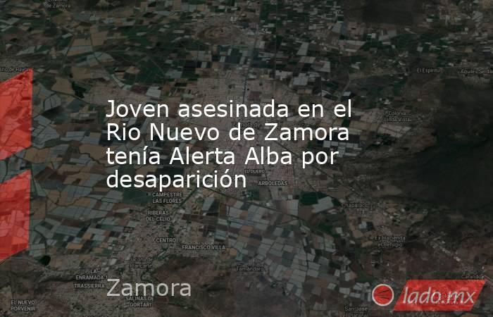 Joven asesinada en el Rio Nuevo de Zamora tenía Alerta Alba por desaparición. Noticias en tiempo real