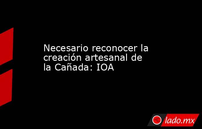 Necesario reconocer la creación artesanal de la Cañada: IOA. Noticias en tiempo real