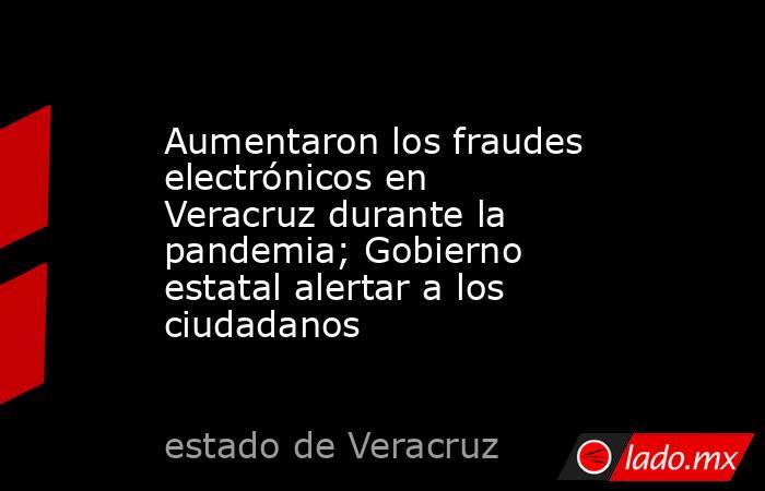 Aumentaron los fraudes electrónicos en Veracruz durante la pandemia; Gobierno estatal alertar a los ciudadanos. Noticias en tiempo real