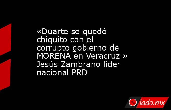 «Duarte se quedó chiquito con el corrupto gobierno de MORENA en Veracruz » Jesús Zambrano líder nacional PRD. Noticias en tiempo real