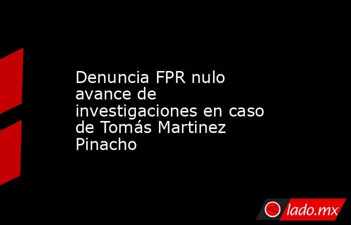 Denuncia FPR nulo avance de investigaciones en caso de Tomás Martinez Pinacho. Noticias en tiempo real