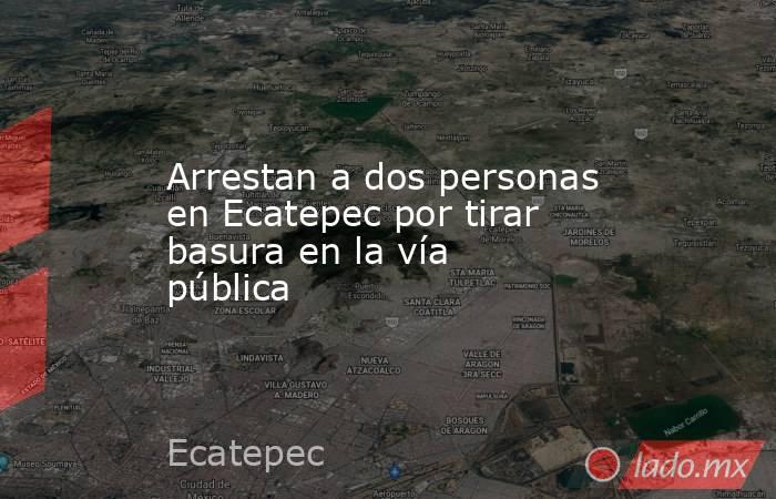 Arrestan a dos personas en Ecatepec por tirar basura en la vía pública. Noticias en tiempo real