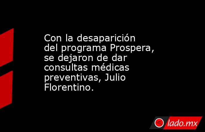 Con la desaparición del programa Prospera, se dejaron de dar consultas médicas preventivas, Julio Florentino.. Noticias en tiempo real