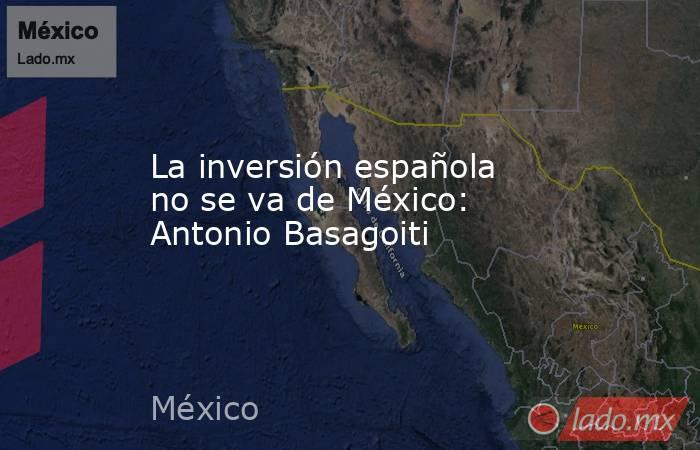 La inversión española no se va de México: Antonio Basagoiti. Noticias en tiempo real