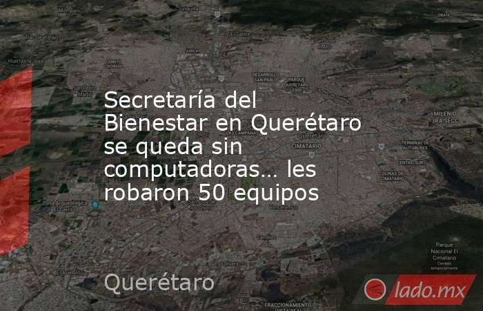 Secretaría del Bienestar en Querétaro se queda sin computadoras… les robaron 50 equipos. Noticias en tiempo real