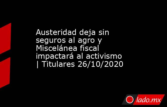 Austeridad deja sin seguros al agro y Miscelánea fiscal impactará al activismo | Titulares 26/10/2020. Noticias en tiempo real