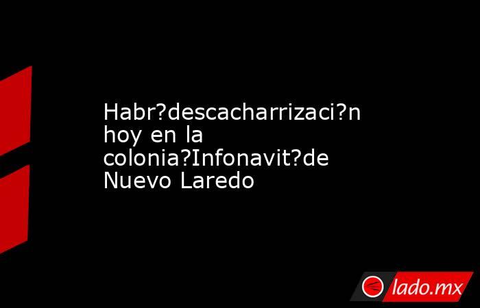 Habr?descacharrizaci?n hoy en la colonia?Infonavit?de Nuevo Laredo. Noticias en tiempo real