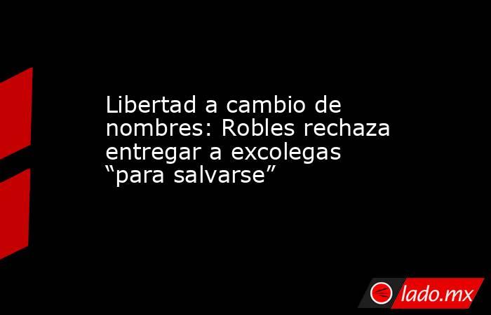 Libertad a cambio de nombres: Robles rechaza entregar a excolegas “para salvarse”. Noticias en tiempo real