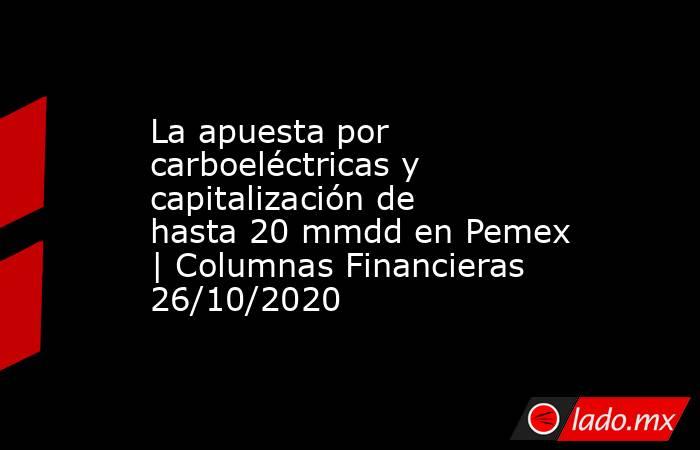 La apuesta por carboeléctricas y capitalización de hasta 20 mmdd en Pemex | Columnas Financieras 26/10/2020. Noticias en tiempo real