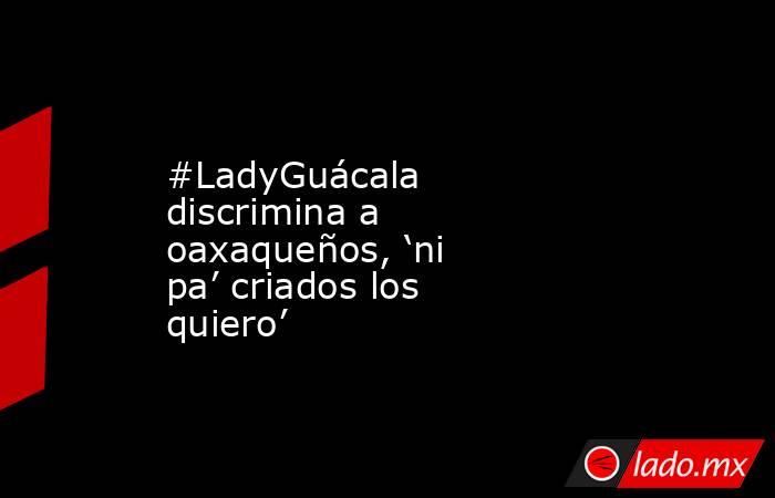 #LadyGuácala discrimina a oaxaqueños, ‘ni pa’ criados los quiero’. Noticias en tiempo real
