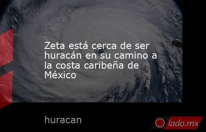 Zeta está cerca de ser huracán en su camino a la costa caribeña de México. Noticias en tiempo real