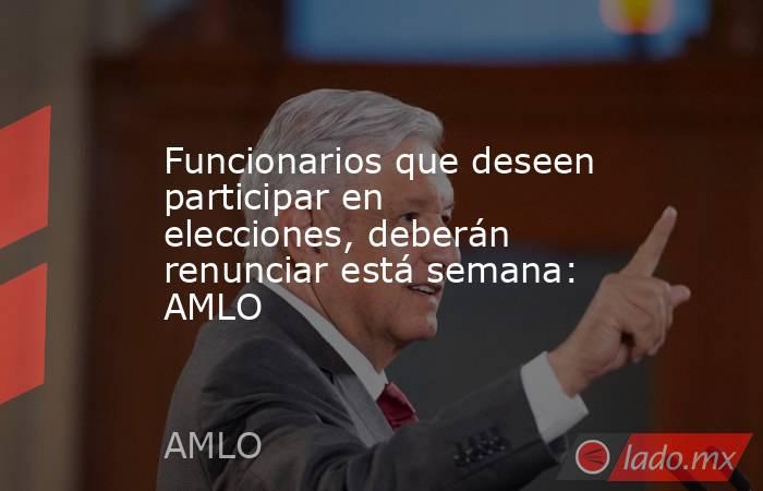 Funcionarios que deseen participar en elecciones, deberán renunciar está semana: AMLO. Noticias en tiempo real