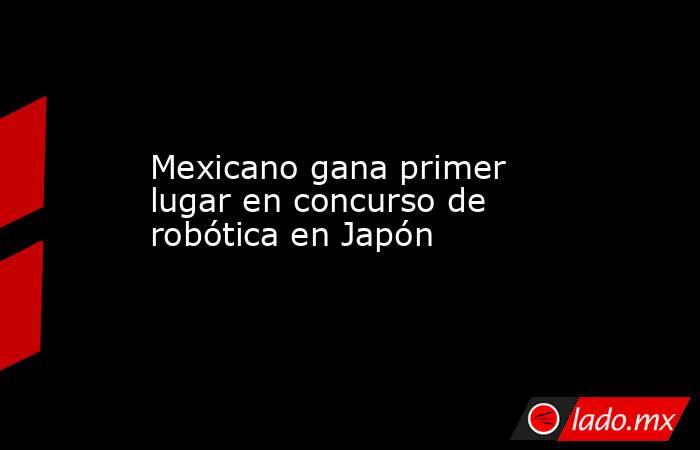 Mexicano gana primer lugar en concurso de robótica en Japón. Noticias en tiempo real