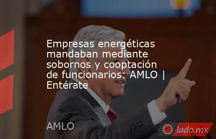 Empresas energéticas mandaban mediante sobornos y cooptación de funcionarios: AMLO | Entérate. Noticias en tiempo real