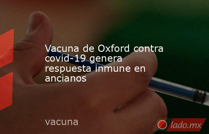 Vacuna de Oxford contra covid-19 genera respuesta inmune en ancianos. Noticias en tiempo real