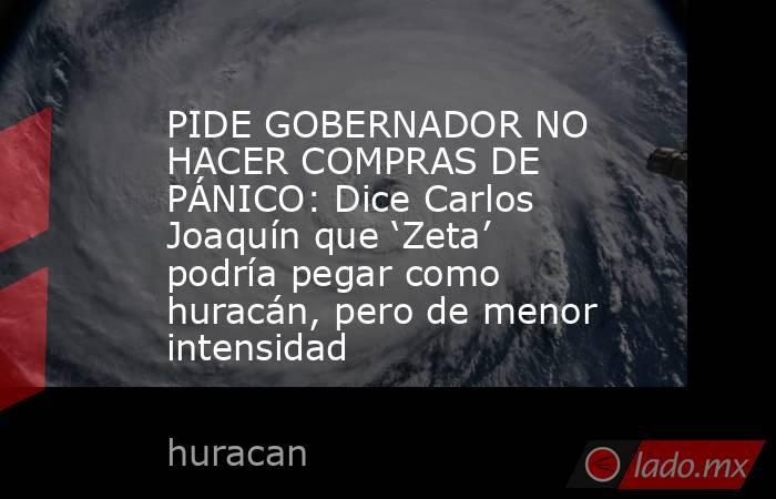 PIDE GOBERNADOR NO HACER COMPRAS DE PÁNICO: Dice Carlos Joaquín que ‘Zeta’ podría pegar como huracán, pero de menor intensidad. Noticias en tiempo real