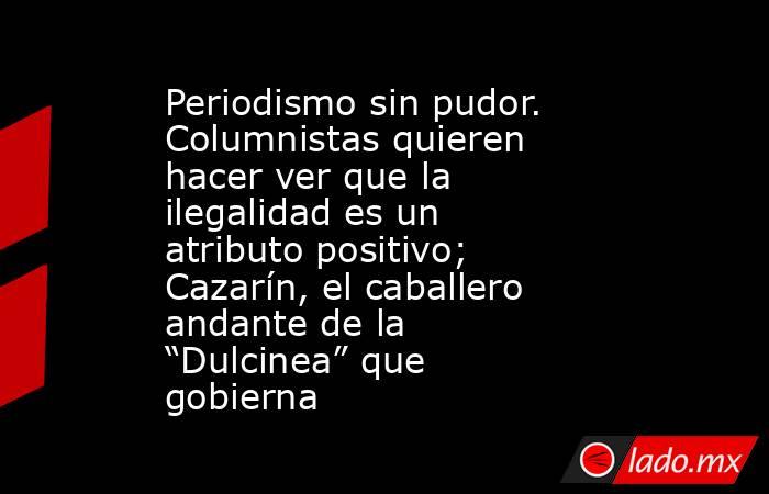 Periodismo sin pudor. Columnistas quieren hacer ver que la ilegalidad es un atributo positivo; Cazarín, el caballero andante de la “Dulcinea” que gobierna. Noticias en tiempo real