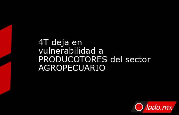 4T deja en vulnerabilidad a PRODUCOTORES del sector AGROPECUARIO. Noticias en tiempo real