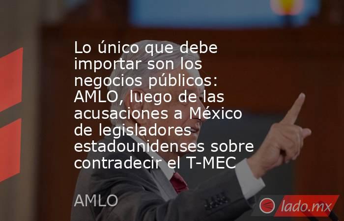 Lo único que debe importar son los negocios públicos: AMLO, luego de las acusaciones a México de legisladores estadounidenses sobre contradecir el T-MEC. Noticias en tiempo real