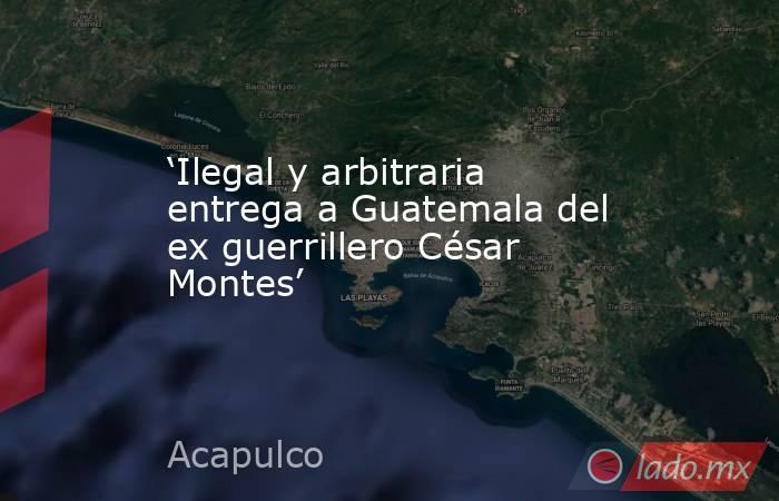 ‘Ilegal y arbitraria entrega a Guatemala del ex guerrillero César Montes’. Noticias en tiempo real