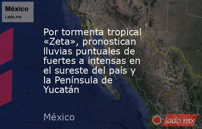 Por tormenta tropical «Zeta», pronostican lluvias puntuales de fuertes a intensas en el sureste del país y la Península de Yucatán. Noticias en tiempo real