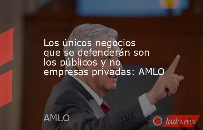 Los únicos negocios que se defenderán son los públicos y no empresas privadas: AMLO. Noticias en tiempo real