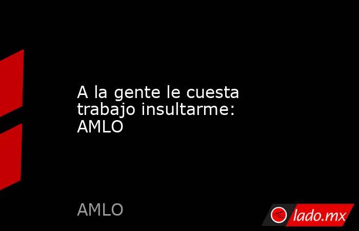 A la gente le cuesta trabajo insultarme: AMLO. Noticias en tiempo real