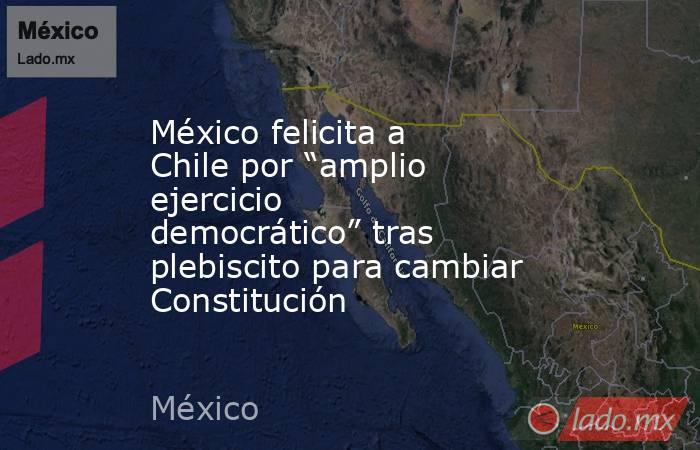 México felicita a Chile por “amplio ejercicio democrático” tras plebiscito para cambiar Constitución. Noticias en tiempo real