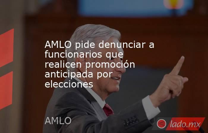 AMLO pide denunciar a funcionarios que realicen promoción anticipada por elecciones. Noticias en tiempo real