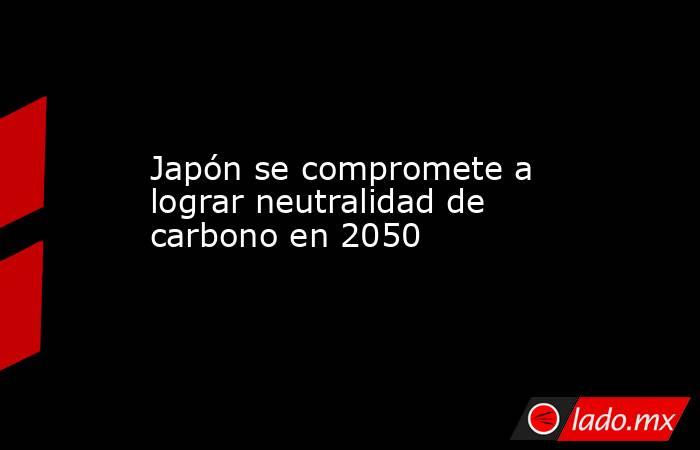 Japón se compromete a lograr neutralidad de carbono en 2050. Noticias en tiempo real