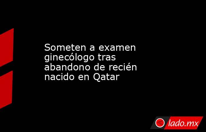 Someten a examen ginecólogo tras abandono de recién nacido en Qatar. Noticias en tiempo real