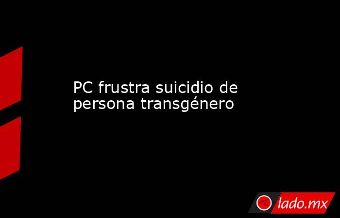 PC frustra suicidio de persona transgénero. Noticias en tiempo real