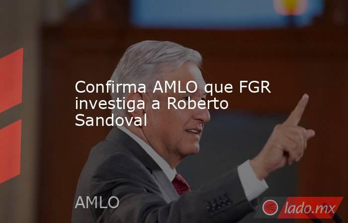 Confirma AMLO que FGR investiga a Roberto Sandoval. Noticias en tiempo real