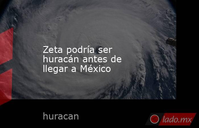 Zeta podría ser huracán antes de llegar a México. Noticias en tiempo real