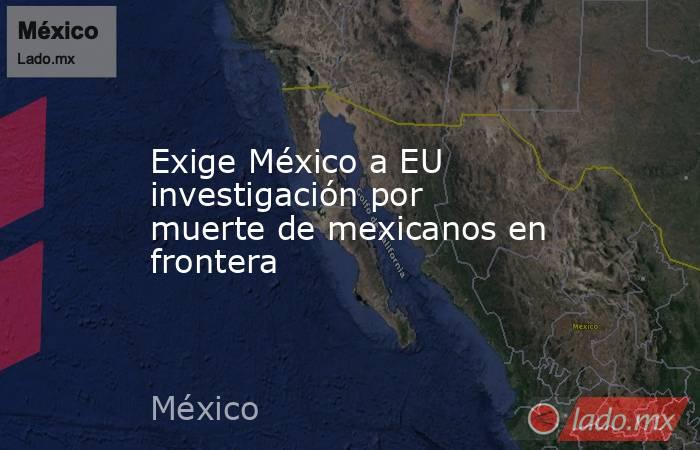 Exige México a EU investigación por muerte de mexicanos en frontera. Noticias en tiempo real