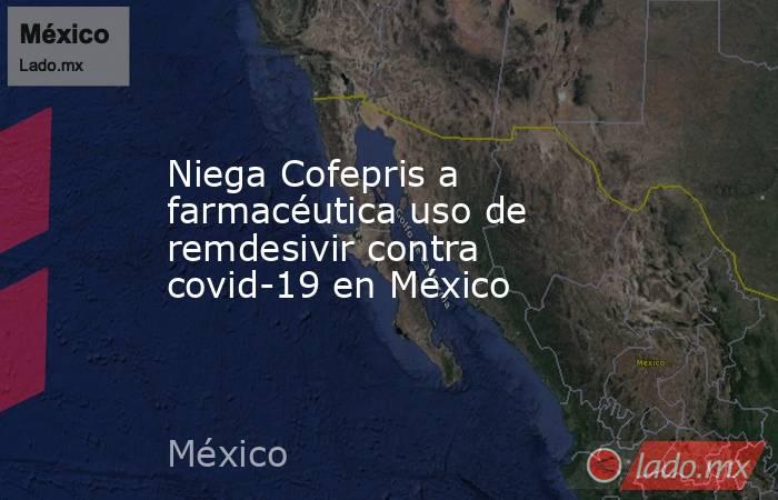 Niega Cofepris a farmacéutica uso de remdesivir contra covid-19 en México. Noticias en tiempo real