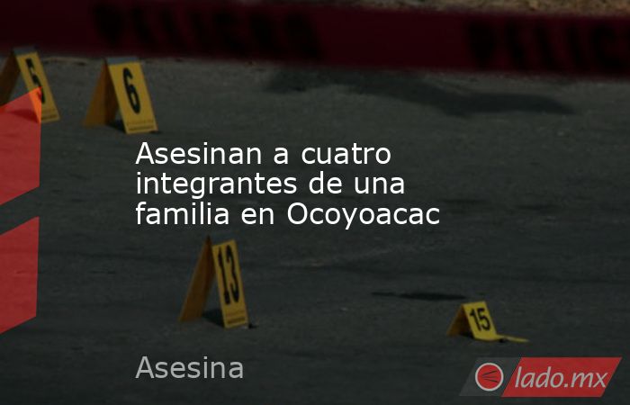 Asesinan a cuatro integrantes de una familia en Ocoyoacac. Noticias en tiempo real