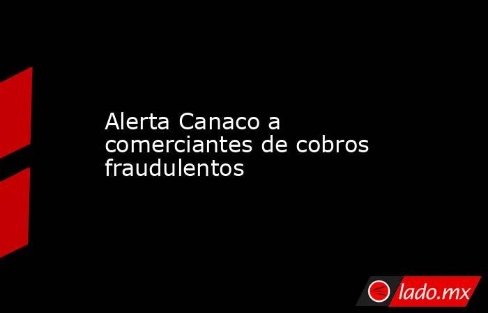 Alerta Canaco a comerciantes de cobros fraudulentos. Noticias en tiempo real