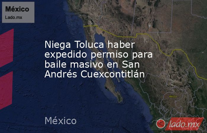 Niega Toluca haber expedido permiso para baile masivo en San Andrés Cuexcontitlán. Noticias en tiempo real
