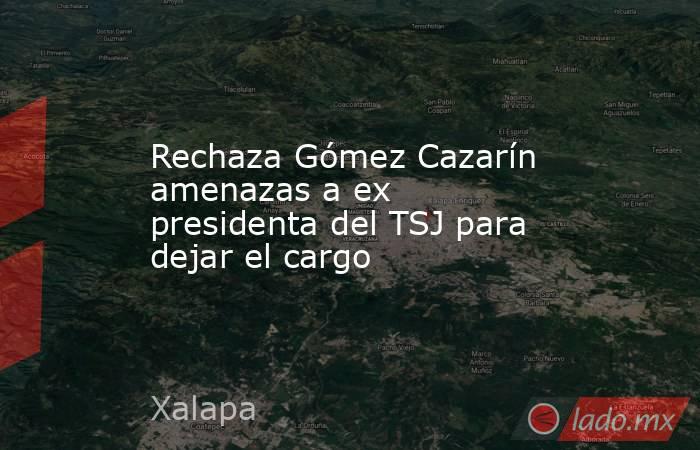 Rechaza Gómez Cazarín amenazas a ex presidenta del TSJ para dejar el cargo. Noticias en tiempo real