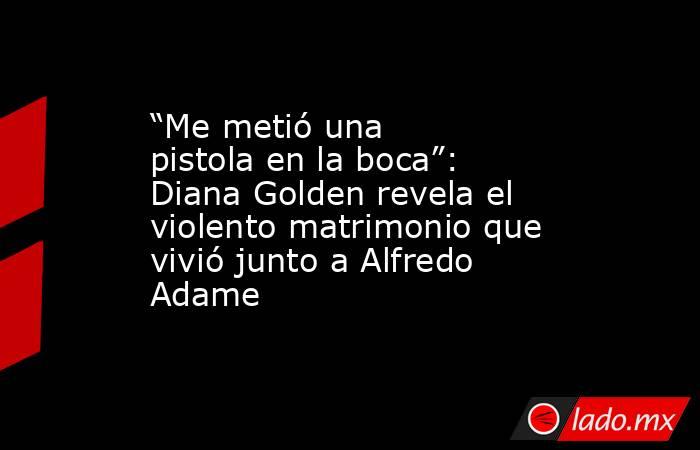 “Me metió una pistola en la boca”: Diana Golden revela el violento matrimonio que vivió junto a Alfredo Adame. Noticias en tiempo real