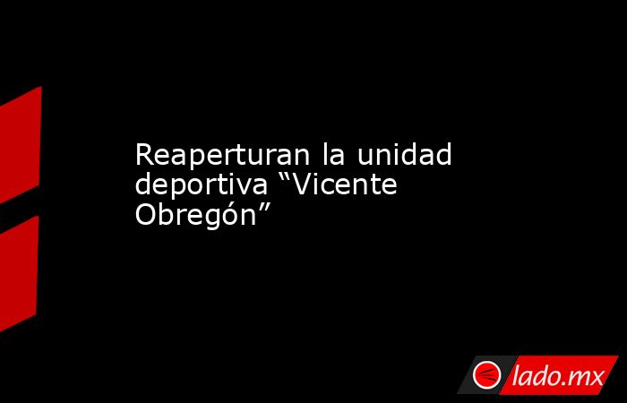 Reaperturan la unidad deportiva “Vicente Obregón”. Noticias en tiempo real