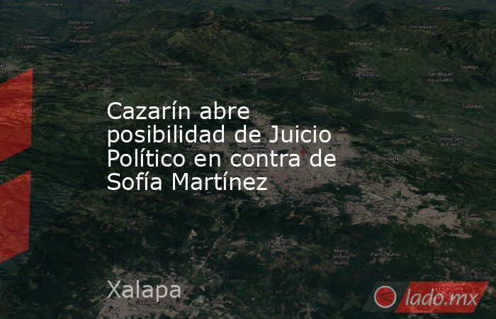 Cazarín abre posibilidad de Juicio Político en contra de Sofía Martínez. Noticias en tiempo real