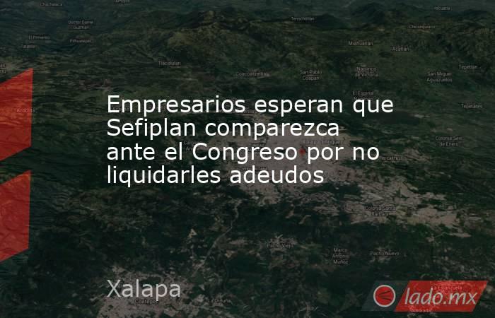 Empresarios esperan que Sefiplan comparezca ante el Congreso por no liquidarles adeudos. Noticias en tiempo real