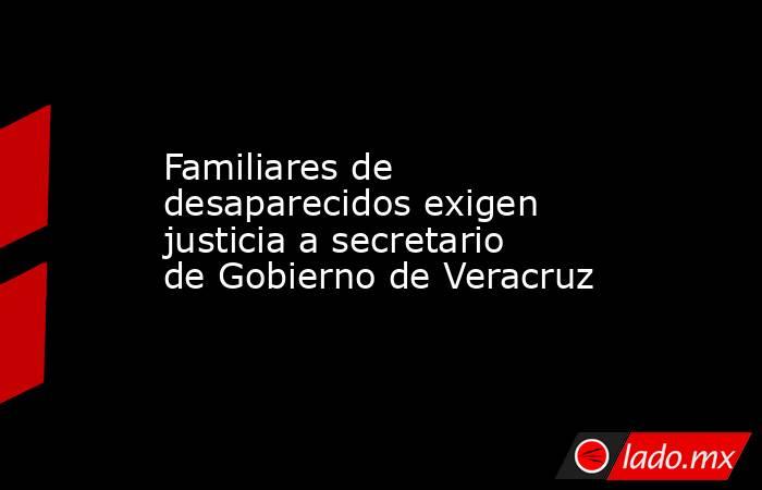 Familiares de desaparecidos exigen justicia a secretario de Gobierno de Veracruz. Noticias en tiempo real