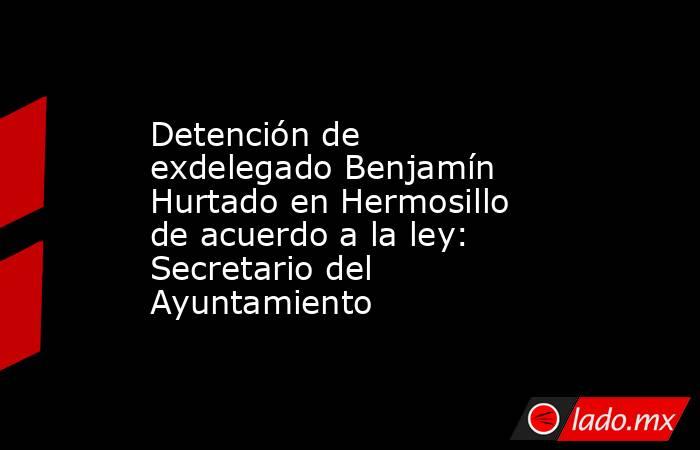 Detención de exdelegado Benjamín Hurtado en Hermosillo de acuerdo a la ley: Secretario del Ayuntamiento. Noticias en tiempo real