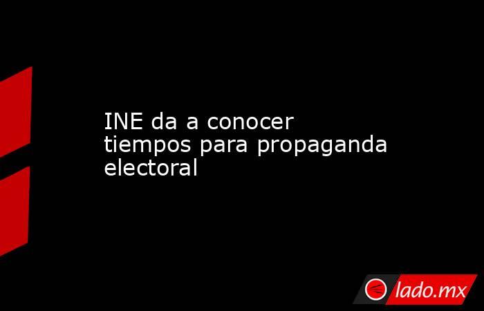 INE da a conocer tiempos para propaganda electoral. Noticias en tiempo real