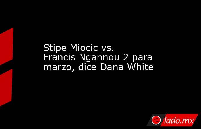 Stipe Miocic vs. Francis Ngannou 2 para marzo, dice Dana White. Noticias en tiempo real